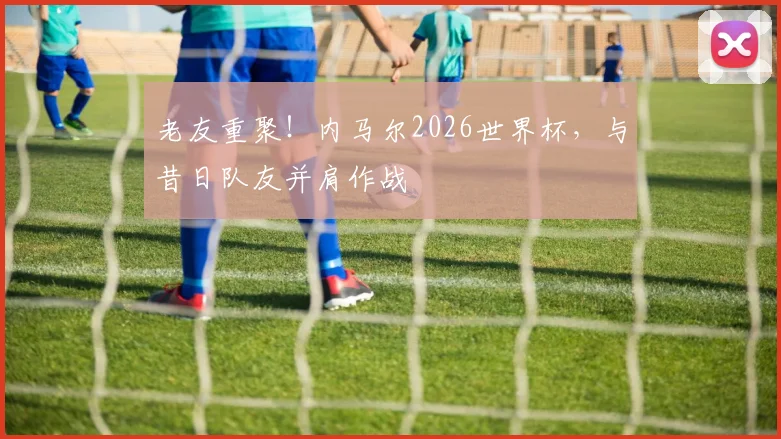 老友重聚！内马尔2026世界杯，与昔日队友并肩作战