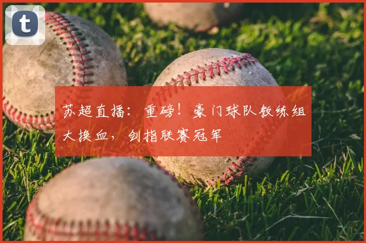 苏超直播：重磅！豪门球队教练组大换血，剑指联赛冠军