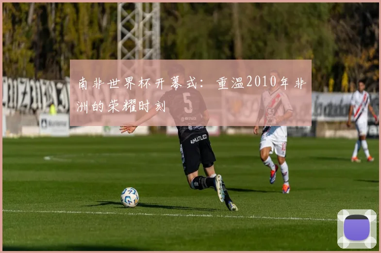 南非世界杯开幕式：重温2010年非洲的荣耀时刻