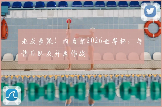 老友重聚！内马尔2026世界杯，与昔日队友并肩作战