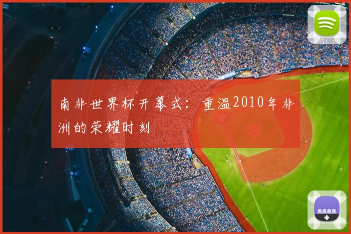 南非世界杯开幕式:重温2010年非洲的荣耀时刻