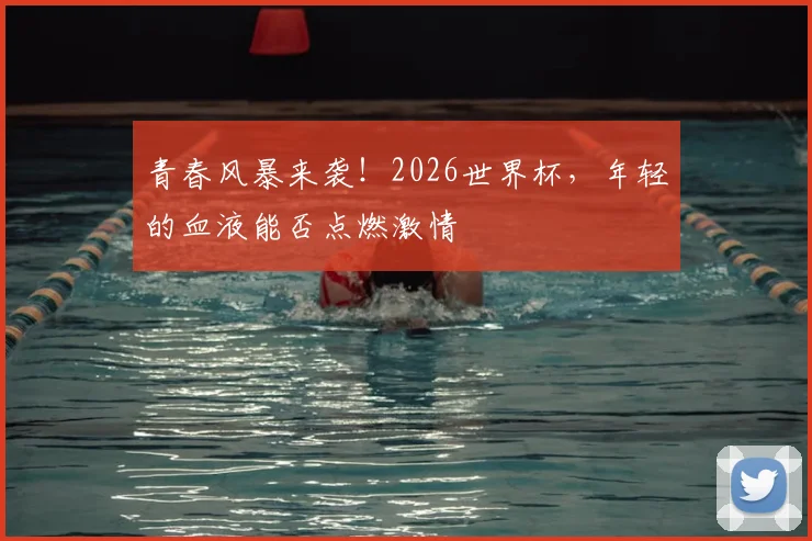 青春风暴来袭！2026世界杯，年轻的血液能否点燃激情
